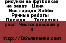 рисунки на футболках на заказ › Цена ­ 600 - Все города Хобби. Ручные работы » Одежда   . Татарстан респ.,Чистопольский р-н